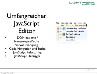 Umfangreicher
             JavaScript
               Editor
        •           DOM-basierte /
                  browserspeziﬁsche
                   Vervollständigung
        •      Code Navigation und Suche
        •        JavaScript Refactoring
        •         JavaScript Debugger



                                           www.lightwerk.com

Montag, 28. Februar 2011                                       5
 