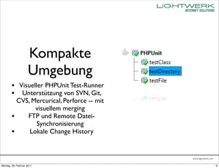 Kompakte
                    Umgebung
        • Visueller PHPUnit Test-Runner
        • Unterstützung von SVN, Git,
          CVS, Mercurical, Perforce -- mit
                visuellem merging
        •    FTP und Remote Datei-
                Synchronisierung
        •     Lokale Change History


                                             www.lightwerk.com

Montag, 28. Februar 2011                                         6
 