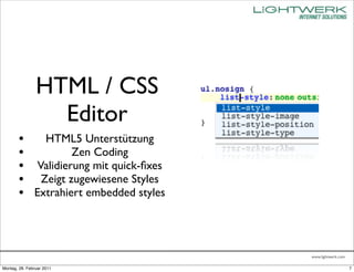 HTML / CSS
                  Editor
        • HTML5 Unterstützung
        •         Zen Coding
        • Validierung mit quick-ﬁxes
        • Zeigt zugewiesene Styles
        • Extrahiert embedded styles



                                       www.lightwerk.com

Montag, 28. Februar 2011                                   7
 