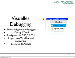 Visuelles
                     Debugging
        • Zero-conﬁguration debugger
        •       xDebug / Zend
        • Breakpoints in PHP, JS, HTML
        • Inspect von Variablen und
                              beobachten
        •                  Batch Code Analyse



                                                www.lightwerk.com

Montag, 28. Februar 2011                                            8
 