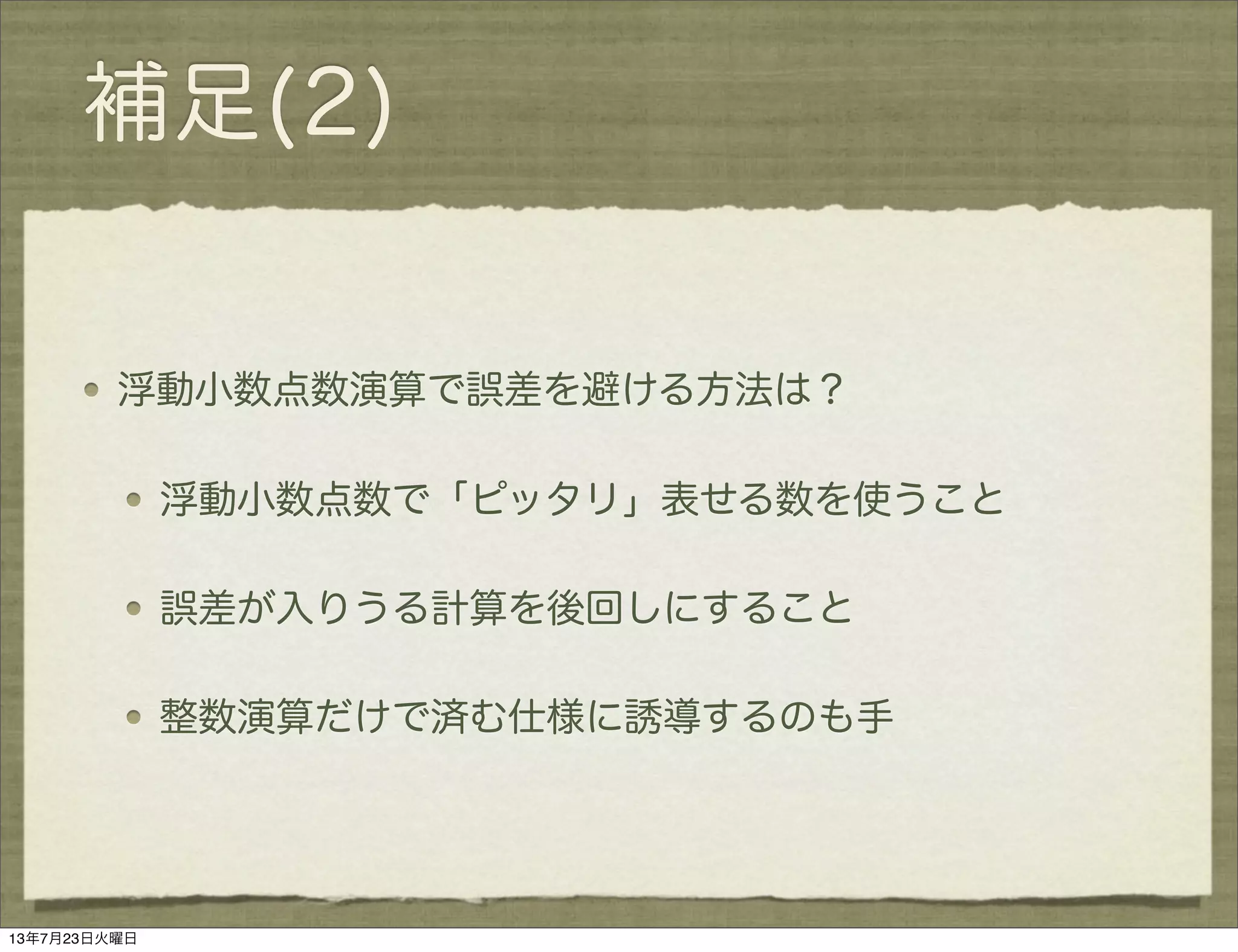 補足(2)
浮動小数点数演算で誤差を避ける方法は？
浮動小数点数で「ピッタリ」表せる数を使うこと
誤差が入りうる計算を後回しにすること
整数演算だけで済む仕様に誘導するのも手
13年7月23日火曜日
 