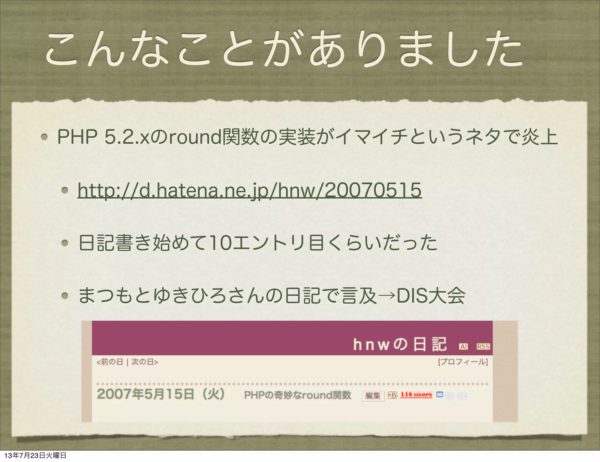 こんなことがありました
PHP 5.2.xのround関数の実装がイマイチというネタで炎上
http://d.hatena.ne.jp/hnw/20070515
日記書き始めて10エントリ目くらいだった
まつもとゆきひろさんの日記で言及→DIS大会
13年7月23日火曜日
 