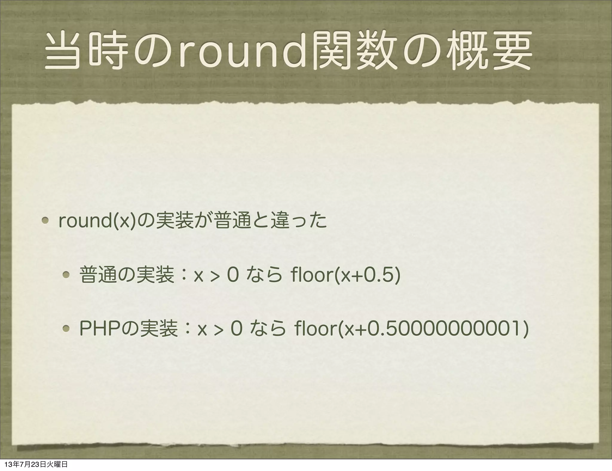 当時のround関数の概要
round(x)の実装が普通と違った
普通の実装：x > 0 なら ﬂoor(x+0.5)
PHPの実装：x > 0 なら ﬂoor(x+0.50000000001)
13年7月23日火曜日
 