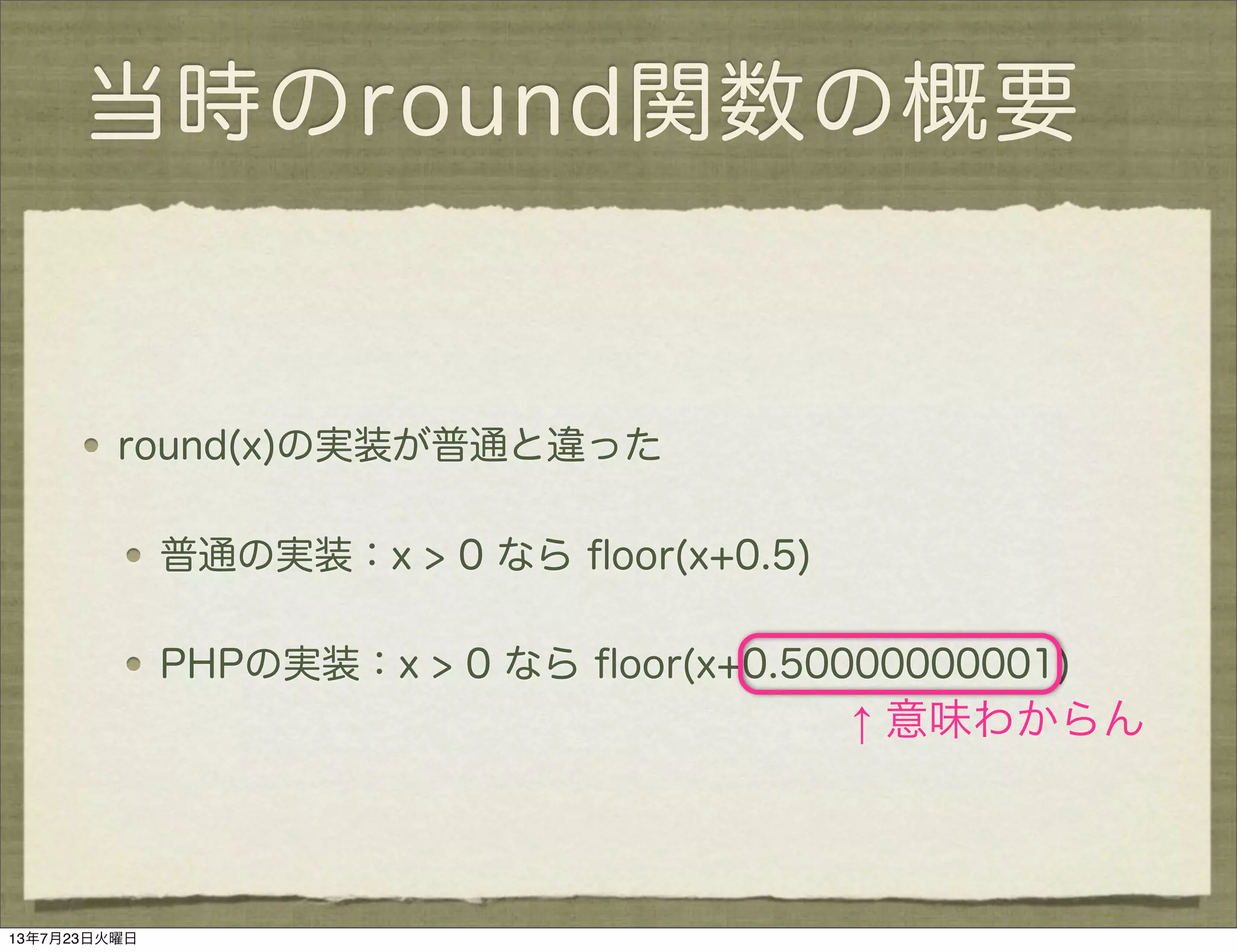 当時のround関数の概要
round(x)の実装が普通と違った
普通の実装：x > 0 なら ﬂoor(x+0.5)
PHPの実装：x > 0 なら ﬂoor(x+0.50000000001)
↑ 意味わからん
13年7月23日火曜日
 