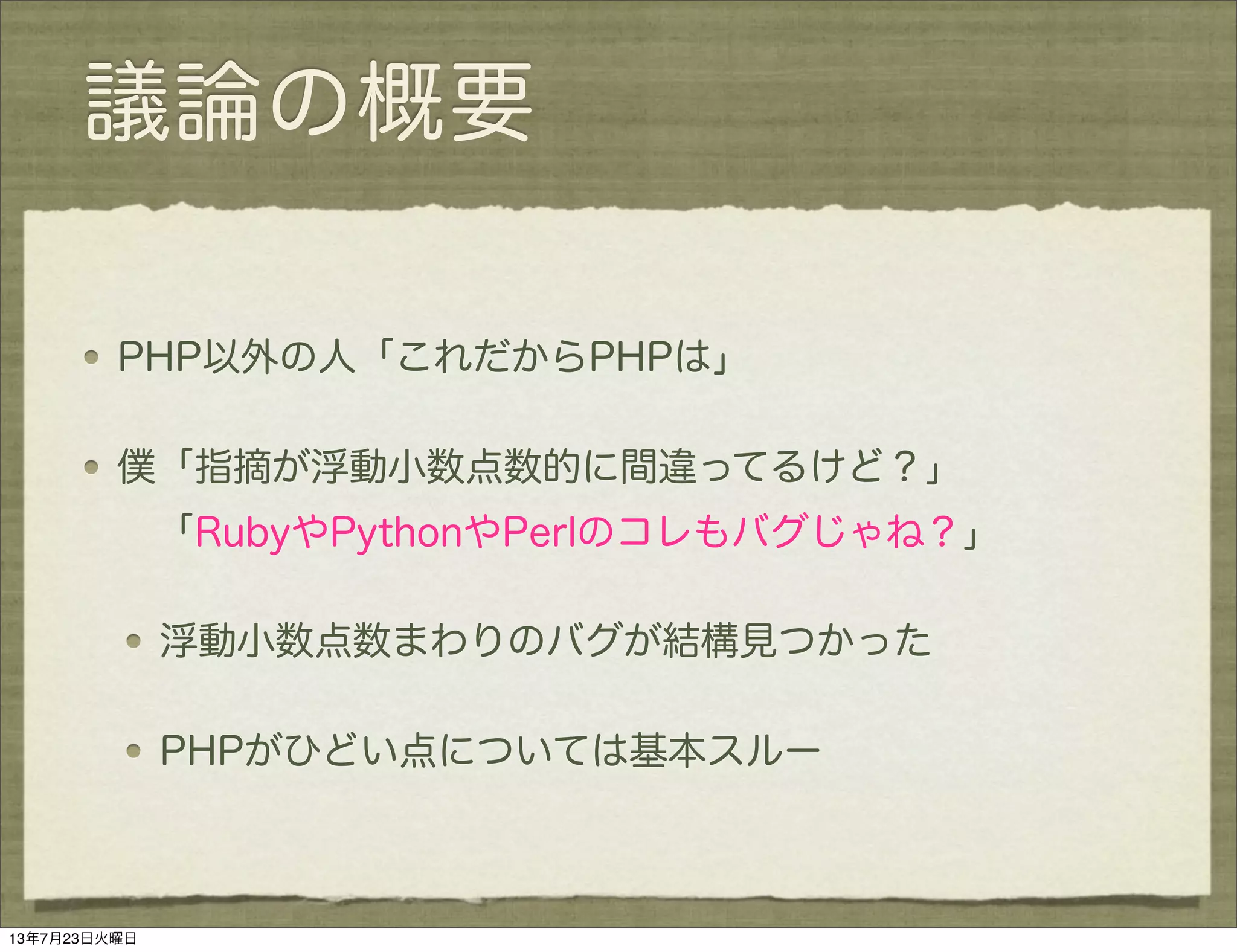 議論の概要
PHP以外の人「これだからPHPは」
僕「指摘が浮動小数点数的に間違ってるけど？」
 「RubyやPythonやPerlのコレもバグじゃね？」
浮動小数点数まわりのバグが結構見つかった
PHPがひどい点については基本スルー
13年7月23日火曜日
 