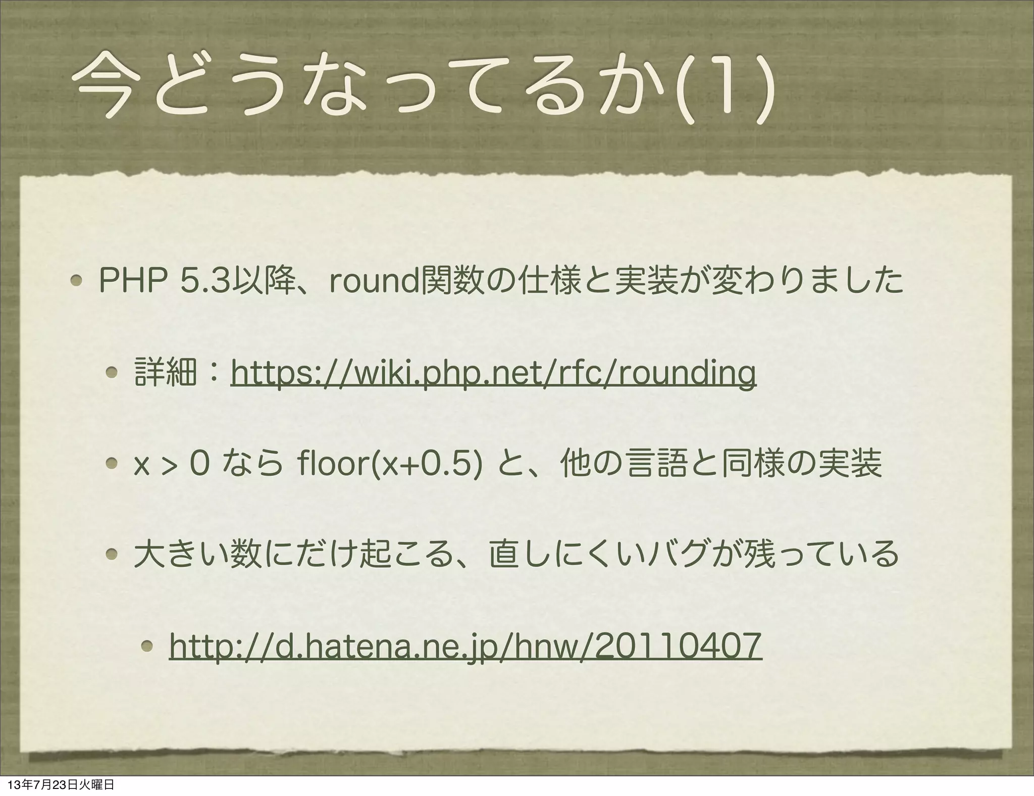 今どうなってるか(1)
PHP 5.3以降、round関数の仕様と実装が変わりました
詳細：https://wiki.php.net/rfc/rounding
x > 0 なら ﬂoor(x+0.5) と、他の言語と同様の実装
大きい数にだけ起こる、直しにくいバグが残っている
http://d.hatena.ne.jp/hnw/20110407
13年7月23日火曜日
 