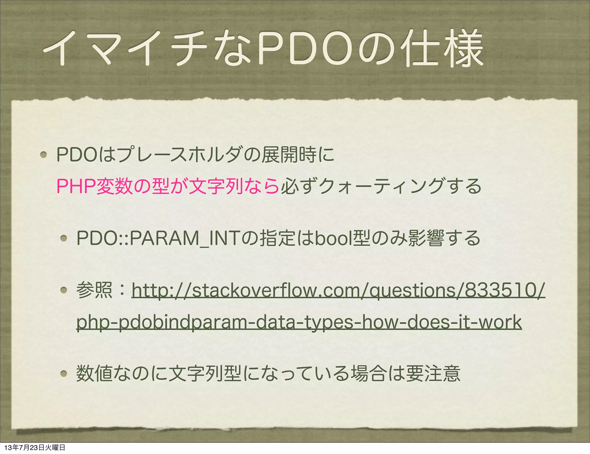 イマイチなPDOの仕様
PDOはプレースホルダの展開時に
PHP変数の型が文字列なら必ずクォーティングする
PDO::PARAM_INTの指定はbool型のみ影響する
参照：http://stackoverﬂow.com/questions/833510/
php-pdobindparam-data-types-how-does-it-work
数値なのに文字列型になっている場合は要注意
13年7月23日火曜日
 