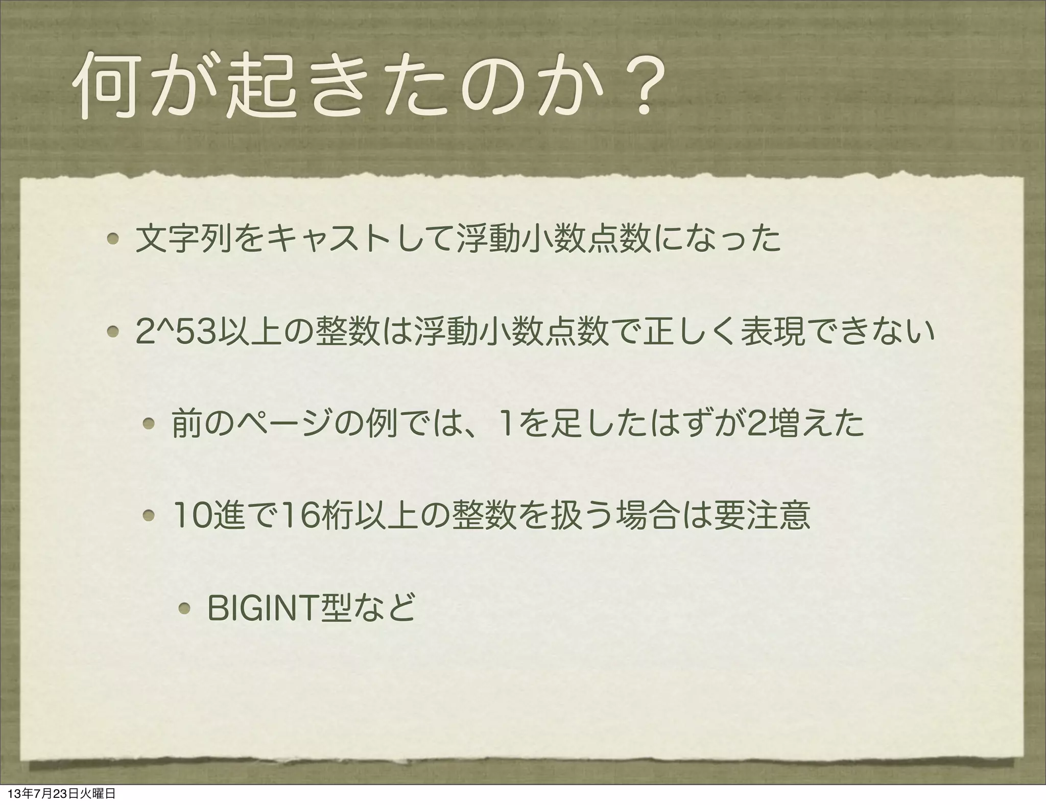 何が起きたのか？
文字列をキャストして浮動小数点数になった
2^53以上の整数は浮動小数点数で正しく表現できない
前のページの例では、1を足したはずが2増えた
10進で16桁以上の整数を扱う場合は要注意
BIGINT型など
13年7月23日火曜日
 