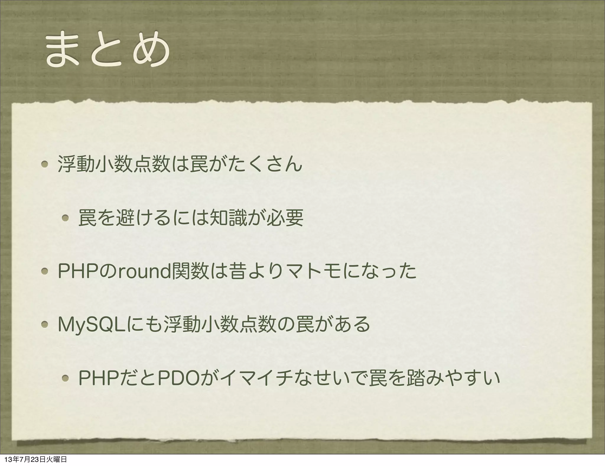 まとめ
浮動小数点数は罠がたくさん
罠を避けるには知識が必要
PHPのround関数は昔よりマトモになった
MySQLにも浮動小数点数の罠がある
PHPだとPDOがイマイチなせいで罠を踏みやすい
13年7月23日火曜日
 