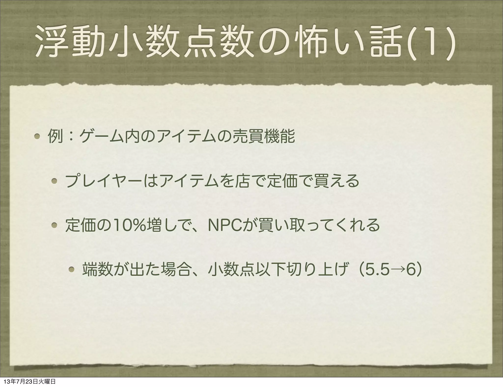 浮動小数点数の怖い話(1)
例：ゲーム内のアイテムの売買機能
プレイヤーはアイテムを店で定価で買える
定価の10%増しで、NPCが買い取ってくれる
端数が出た場合、小数点以下切り上げ（5.5→6）
13年7月23日火曜日
 