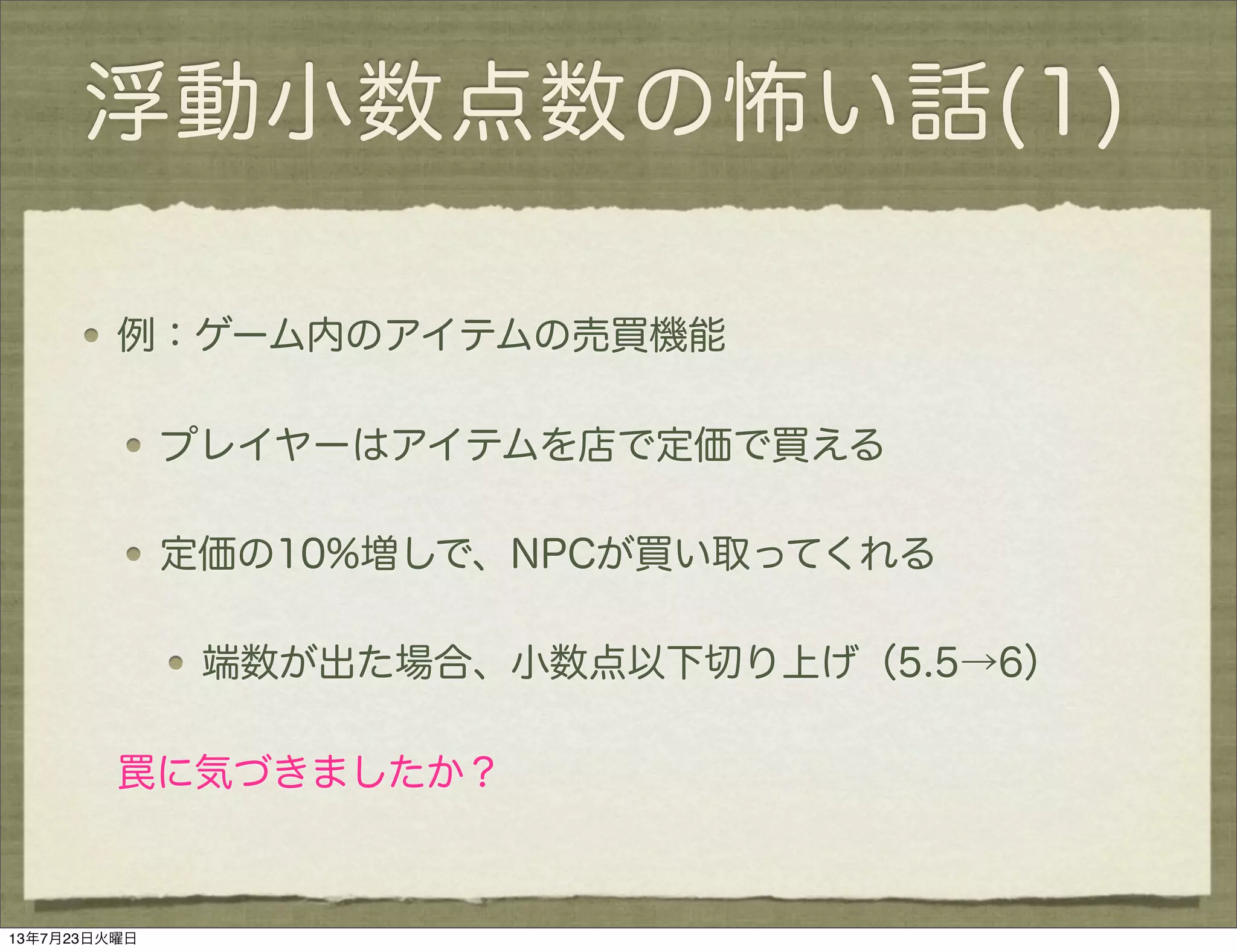 浮動小数点数の怖い話(1)
例：ゲーム内のアイテムの売買機能
プレイヤーはアイテムを店で定価で買える
定価の10%増しで、NPCが買い取ってくれる
端数が出た場合、小数点以下切り上げ（5.5→6）
罠に気づきましたか？
13年7月23日火曜日
 