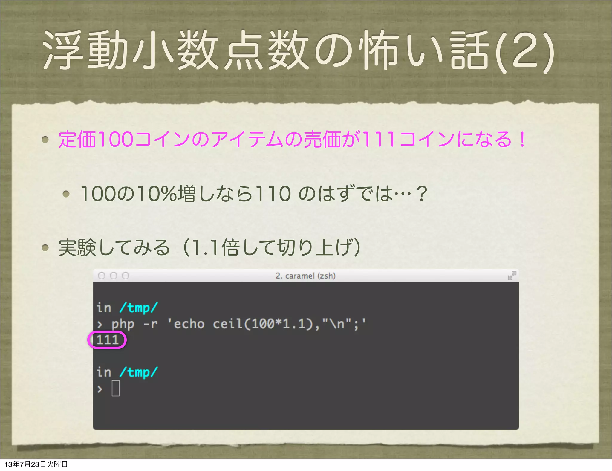 浮動小数点数の怖い話(2)
定価100コインのアイテムの売価が111コインになる！
100の10%増しなら110 のはずでは…？
実験してみる（1.1倍して切り上げ）
13年7月23日火曜日
 