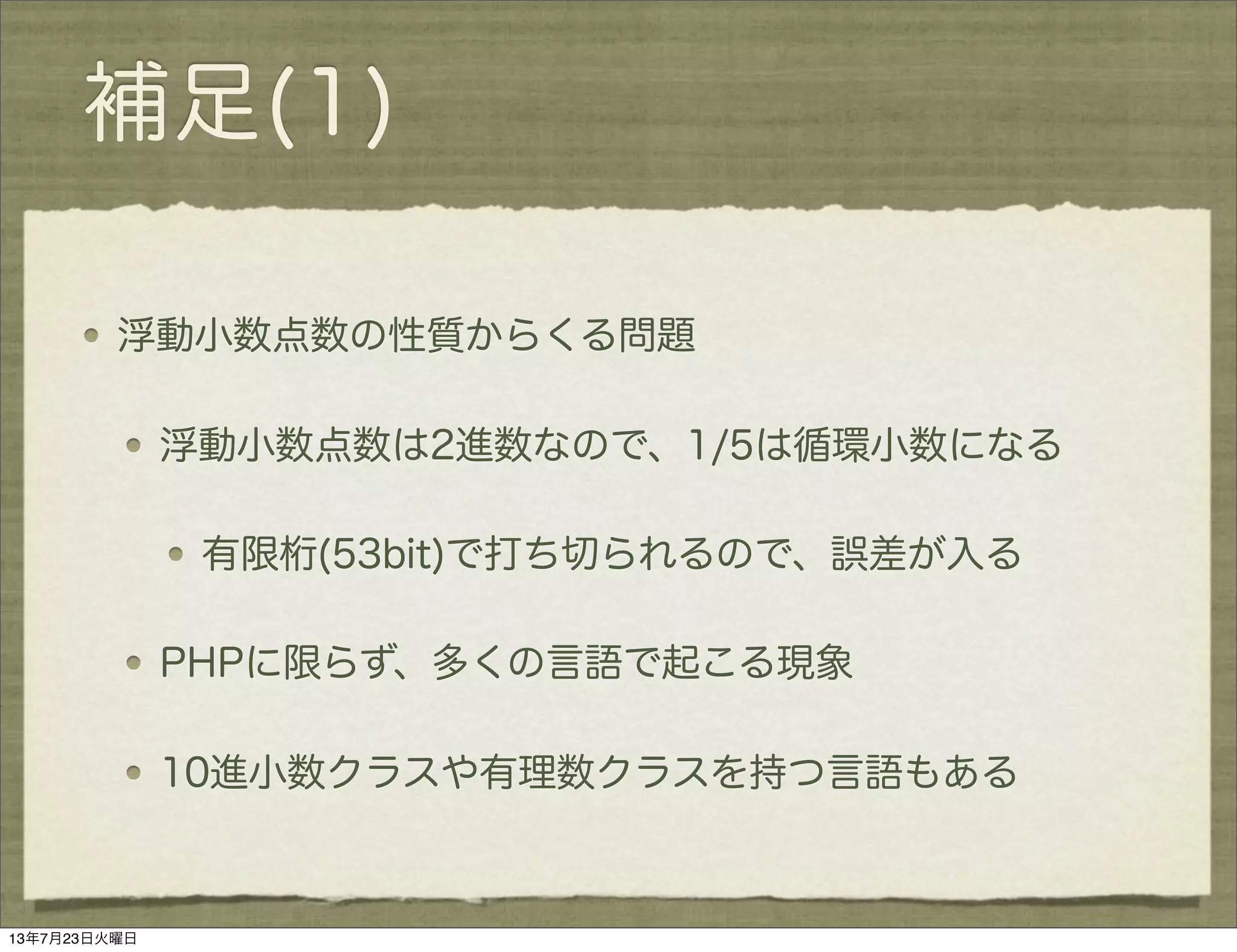 補足(1)
浮動小数点数の性質からくる問題
浮動小数点数は2進数なので、1/5は循環小数になる
有限桁(53bit)で打ち切られるので、誤差が入る
PHPに限らず、多くの言語で起こる現象
10進小数クラスや有理数クラスを持つ言語もある
13年7月23日火曜日
 