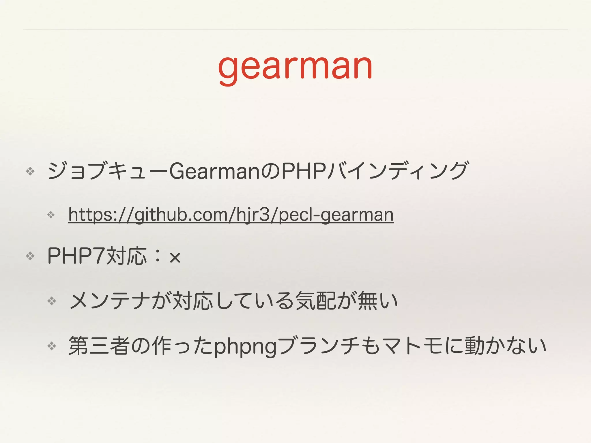 gearman
❖ ジョブキューGearmanのPHPバインディング
❖ https://github.com/hjr3/pecl-gearman
❖ PHP7対応：
❖ メンテナが対応している気配が無い
❖ 第三者の作ったphpngブランチもマトモに動かない
 