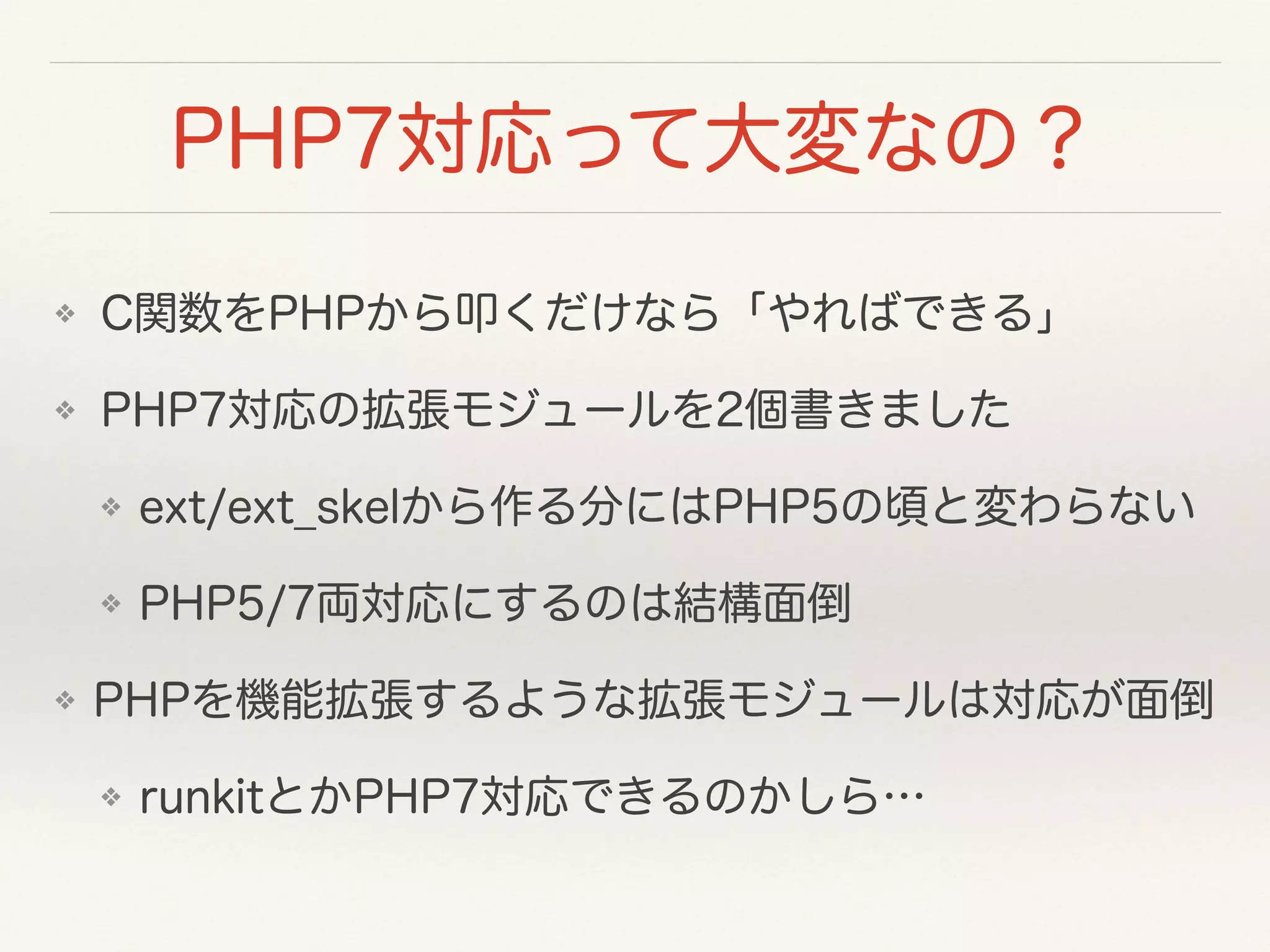 PHP7対応って大変なの？
❖ C関数をPHPから叩くだけなら「やればできる」
❖ PHP7対応の拡張モジュールを2個書きました
❖ ext/ext_skelから作る分にはPHP5の頃と変わらない
❖ PHP5/7両対応にするのは結構面倒
❖ PHPを機能拡張するような拡張モジュールは対応が面倒
❖ runkitとかPHP7対応できるのかしら…
 