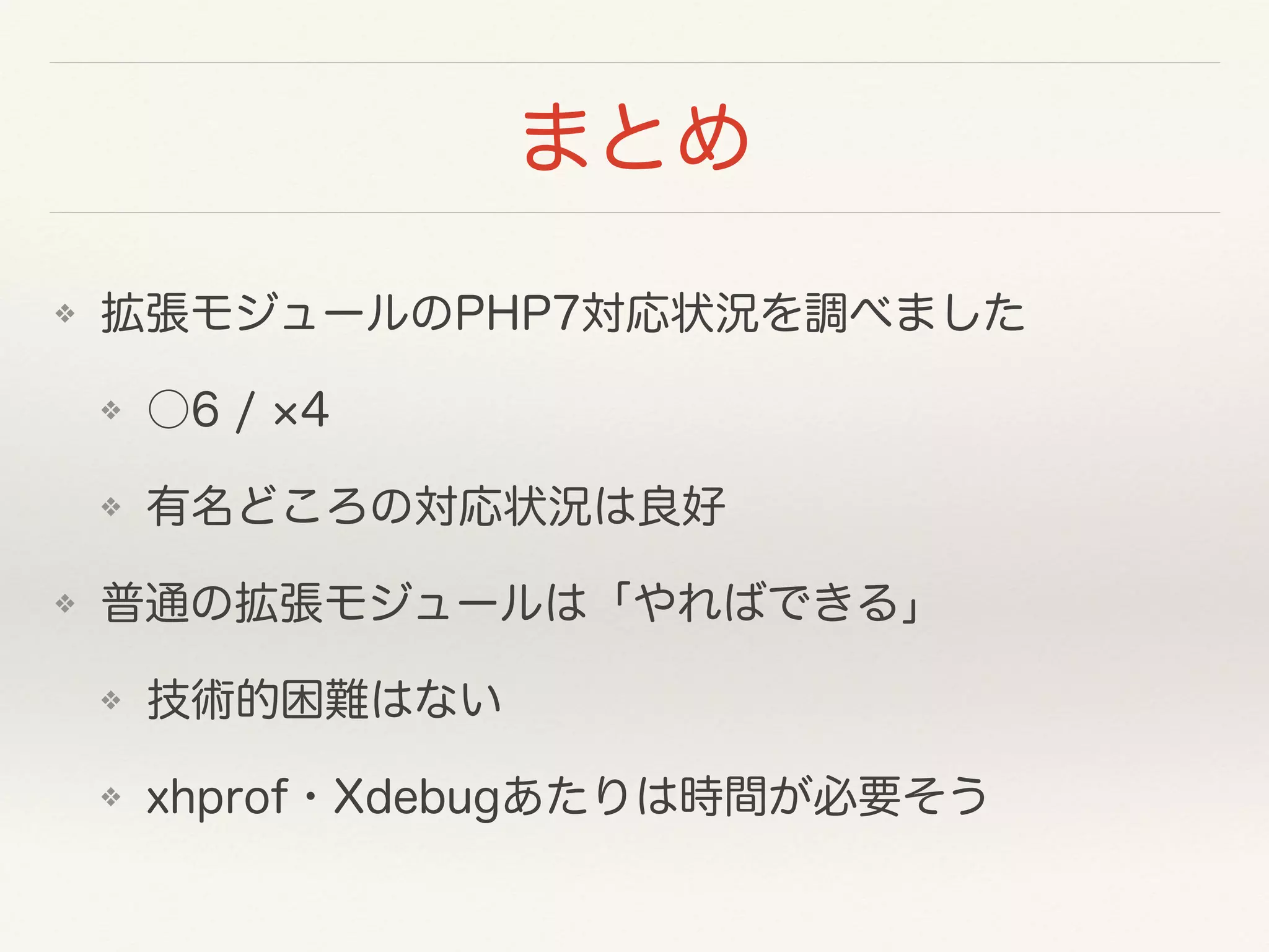 まとめ
❖ 拡張モジュールのPHP7対応状況を調べました
❖ ○6 / 4
❖ 有名どころの対応状況は良好
❖ 普通の拡張モジュールは「やればできる」
❖ 技術的困難はない
❖ xhprof・Xdebugあたりは時間が必要そう
 