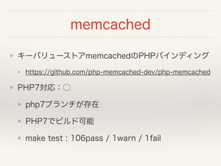 memcached
❖ キーバリューストアmemcachedのPHPバインディング
❖ https://github.com/php-memcached-dev/php-memcached
❖ PHP7対応：○
❖ php7ブランチが存在
❖ PHP7でビルド可能
❖ make test : 106pass / 1warn / 1fail
 