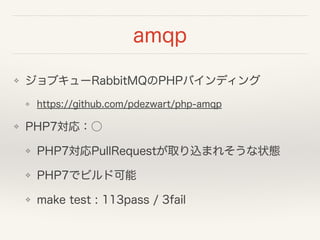 amqp
❖ ジョブキューRabbitMQのPHPバインディング
❖ https://github.com/pdezwart/php-amqp
❖ PHP7対応：○
❖ PHP7対応PullRequestが取り込まれそうな状態
❖ PHP7でビルド可能
❖ make test : 113pass / 3fail
 