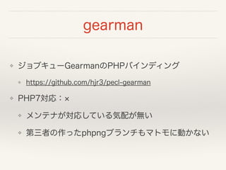 gearman
❖ ジョブキューGearmanのPHPバインディング
❖ https://github.com/hjr3/pecl-gearman
❖ PHP7対応：
❖ メンテナが対応している気配が無い
❖ 第三者の作ったphpngブランチもマトモに動かない
 