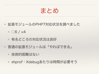 まとめ
❖ 拡張モジュールのPHP7対応状況を調べました
❖ ○6 / 4
❖ 有名どころの対応状況は良好
❖ 普通の拡張モジュールは「やればできる」
❖ 技術的困難はない
❖ xhprof・Xdebugあたりは時間が必要そう
 