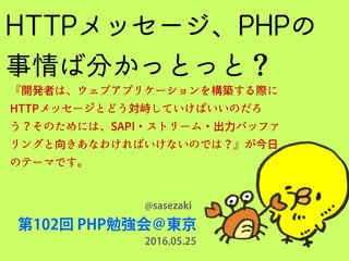 HTTPメッセージ、PHPの
事情ば分かっとっと？
第102回 PHP勉強会＠東京
@sasezaki
『開発者は、ウェブアプリケーションを構築する際に
HTTPメッセージとどう対峙していけばいいのだろ
う？そのためには、SAPI・ストリーム・出力バッファ
リングと向きあなわければいけないのでは？』が今日
のテーマです。
2016.05.25
 