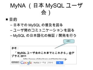 MyNA （日本 MySQL ユーザ
会）
■ 目的
– 日本での MySQL の普及を図る
– ユーザ間のコミュニケーションを図る
– MySQL の日本語化の検証／開発を行う
参考：　
　「 MySQL ユーザ会のこれまでとこれから」＠デ
ブサミ 2011
　　　　 http://www.slideshare.net/tmtm/mysql-
6956074
必見！
 