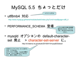 MySQL 5.5 ちょっとだけ
• utf8mb4 対応
　　 http://www.mysql.gr.jp/frame/modules/bwiki/index.php?cmd=read&page=utf8_4
• PERFORMANCE_SCHEMA 登場
• mysqld オプションの default-character-
set 廃止　＞ character-set-server に。
　　　　　　　　　　 http://d.hatena.ne.jp/sakaik/20100414/mysql533obsol
4 バイト UTF-8
いろんな実行状態の数値情
報を見られるの。でも 5.5
では、まだ見られるものは
少ない。
以前のバージョンから 5.5 にあげた
とき、ハマるよね。
エラーになった場合、 mysqld 起動ロ
グには、ちゃんと書かれているんだ
けど、意外と見落としがち。
 