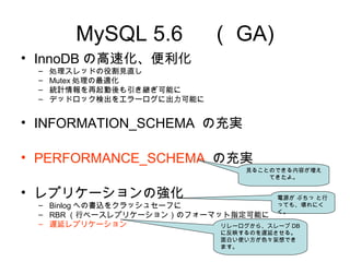 MySQL 5.6 　（ GA)
• InnoDB の高速化、便利化
– 処理スレッドの役割見直し
– Mutex 処理の最適化
– 統計情報を再起動後も引き継ぎ可能に
– デッドロック検出をエラーログに出力可能に
• INFORMATION_SCHEMA の充実
• PERFORMANCE_SCHEMA の充実
• レプリケーションの強化
– Binlog への書込をクラッシュセーフに
– RBR （行ベースレプリケーション）のフォーマット指定可能に
– 遅延レプリケーション
見ることのできる内容が増え
てきたよ。
電源が ぶちっ と行
っても、壊れにく
く。
リレーログから、スレーブ DB
に反映するのを遅延させる。
面白い使い方が色々妄想でき
ます。
 