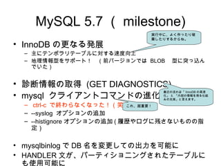 MySQL 5.7 （ milestone)
• InnoDB の更なる発展
– 主にテンポラリテーブルに対する速度向上
– 地理情報型をサポート！　（前バージョンでは BLOB 　型に突っ込ん
でいた）
• 診断情報の取得 (GET DIAGNOSTICS)
• mysql クライアントコマンドの進化
– ctrl-c で終わらなくなった！（笑）
– --syslog オプションの追加
– --histignore オプションの追加 ( 履歴やログに残さないものの指
定）
• mysqlbinlog で DB 名を変更しての出力を可能に
• HANDLER 文が、パーティショニングされたテーブルに
も使用可能に
実行中に、よく作ったり破
棄したりするからね。
最近の流れは「 InnoDB の高速
化」 と 「内部の情報を得る仕組
みの充実」と言えます。
これ、超重要！
 