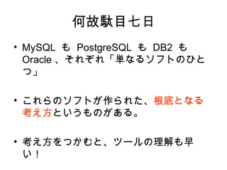 何故駄目七日
• MySQL も PostgreSQL も DB2 も
Oracle 、それぞれ「単なるソフトのひと
つ」
• これらのソフトが作られた、根底となる
考え方というものがある。
• 考え方をつかむと、ツールの理解も早
い！
 