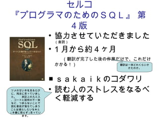 セルコ
『プログラマのためのＳＱＬ』 第
4 版
• 協力させていただきました
（査読）
• 1 月から約４ヶ月
　（翻訳が完了した後の作業だけで、これだけ
かかる！）
■ ｓａｋａｉｋのコダワリ
• 読む人のストレスをなるべ
く軽減する　
ツメの甘い本を見るたび
に、残念に思っていまし
た。　　表記上の凡ミス
、コードと説明の不一致
など、つまらないことで
読む意欲が落ちてしまう
ことは減らしたいなぁと
( 本書に限らず ) 思ってい
ます。
翻訳は一体どれくらいか
かたのか。
 