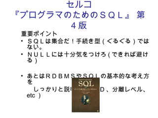 セルコ
『プログラマのためのＳＱＬ』 第
4 版
重要ポイント
• ＳＱＬは集合だ！手続き型（ぐるぐる）では
ない。
• ＮＵＬＬには十分気をつけろ ( できれば避け
る）
• あとはＲＤＢＭＳやＳＱＬの基本的な考え方
を
　　しっかりと説明　（ ACID 、分離レベル、
etc ）
 