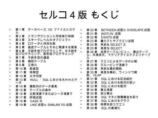 セルコ 4 版 もくじ
• 第 1 章　データベース VS ファイルシステ
ム
• 第 2 章　トランザクションと同時実行制御
• 第 3 章　スキーマレベルのオブジェクト
• 第 4 章　ロケータと特別な数
• 第 5 章　基底テーブルとそれに関連する要素
• 第 6 章　手続き型プログラミング、半手続き
型プログラミング、宣言型プログラミング
• 第 7 章　手続き型の遺産
• 第 8 章　補助テーブル
• 第 9 章　正規化
• 第 10 章　数値型
• 第 11 章　時間型
• 第 12 章　文字列型
• 第 13 章　 NULL ： SQL における失われたデ
ータ
• 第 14 章　複数列のデータ要素
• 第 15 章　テーブルの操作
• 第 16 章　比較演算子またはシータ演算子
• 第 17 章　評価述語
• 第 18 章　 CASE 式
• 第 19 章　 LIKE 述語と SIMILAR TO 述語
• 第 20 章　 BETWEEN 述語と OVERLAPS 述語
• 第 21 章　 [NOT] IN 述語
• 第 22 章　 EXISTS 述語
• 第 23 章　量化子とサブクエリ述語
• 第 24 章　単純な SELECT 文
• 第 25 章　高度な SELECT
• 第 26 章　仮想テーブル─ビュー、導出テーブ
ル、共通表式、マテリアライズドクエリテーブ
ル
• 第 27 章　クエリによるデータの分割
• 第 28 章　グルーピング演算子
• 第 29 章　単純な集約関数
• 第 30 章　高度な集約、ウィンドウ関
数、 OLAP
• 第 31 章　 SQL における記述統計
• 第 32 章　 SQL における数列の扱い
• 第 33 章　 SQL における配列
• 第 34 章　集合演算
• 第 35 章　部分集合
• 第 36 章　 SQL で木と階層構造を扱う
• 第 37 章　 SQL におけるグラフ
• 第 38 章　時間を扱うクエリ
• 第 39 章　 SQL の最適化
 