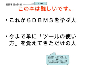 この本は難しいです。
• これからＤＢＭＳを学ぶ人
• 今まで単に「ツールの使い
方」を覚えてきただけの人
重要事項の説明：
35 号書面
こんな人は、この本を読んでも、
最初はちんぷんかんぷんだと思い
ます。
でも、それでいいんです。　本書
の内容に触れることが大切！
 