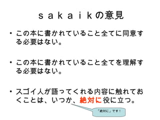 ｓａｋａｉｋの意見
• この本に書かれていること全てに同意す
る必要はない。　
• この本に書かれていること全てを理解す
る必要はない。
• スゴイ人が語ってくれる内容に触れてお
くことは、いつか、絶対に役に立つ。
「絶対に」です！
 