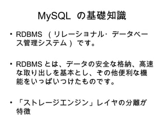 MySQL の基礎知識
• RDBMS （リレーショナル・データベー
ス管理システム） です。
• RDBMS とは、データの安全な格納、高速
な取り出しを基本とし、その他便利な機
能をいっぱいつけたものです。
• 「ストレージエンジン」レイヤの分離が
特徴
 