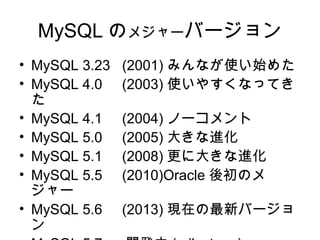 MySQL のメジャーバージョン
• MySQL 3.23 (2001) みんなが使い始めた
• MySQL 4.0 (2003) 使いやすくなってき
た
• MySQL 4.1 (2004) ノーコメント
• MySQL 5.0 (2005) 大きな進化
• MySQL 5.1 (2008) 更に大きな進化
• MySQL 5.5 (2010)Oracle 後初のメ
ジャー
• MySQL 5.6 (2013) 現在の最新バージョ
ン
 