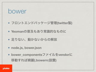 bower
フロントエンドパッケージ管理(twitter製)
Yeomanの普及もあり常識的なものに
足りない、動かないからの解放
node.js, bower.json
bower_componentsファイルをvendorに 
移動すれば綺...
