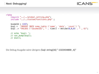 Next: Debugging!



<?php!
    require "../../global_setting.php";!
    include "../../custom/functions.php" ;!
      !
        $someId = 1337;!
        $sql = "INSERT INTO some_table (`name`, `date`, `count`) ";!
        $sql .= "VALUES ('{$someId}', " . time() - mktime(0,0,0) . " , 6)";!
        !
    // echo '$sql: '; !
    // var_dump($sql);!
    // die();!
    !




Die	
  Debug-­‐Ausgabe	
  wäre	
  übrigens	
  $sql:	
  string(16)	
  "-­‐1322434800	
  ,	
  6)"	
  




                                                                                                      11	
  
                                                                                                      11
 