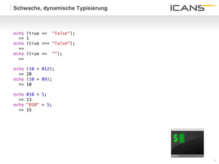 Schwache, dynamische Typisierung



echo   (true == "false");!
  =>   1!
echo   (true === "false");!
  =>   !
echo   (true == "");!
  =>     !
!
echo   (10 + 012);!
  =>   20!
echo   (10 + 09);!
  =>   10!
!
echo   010 + 5;!
  =>   13!
echo   "010" + 5;!
  =>   15!
!




                                   12	
  
                                   12
 