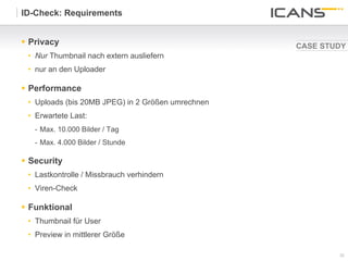 ID-Check: Requirements


§  Privacy                                         CASE STUDY
 •  Nur Thumbnail nach extern ausliefern
 •  nur an den Uploader

§  Performance
 •  Uploads (bis 20MB JPEG) in 2 Größen umrechnen
 •  Erwartete Last:
   -  Max. 10.000 Bilder / Tag
   -  Max. 4.000 Bilder / Stunde

§  Security
 •  Lastkontrolle / Missbrauch verhindern
 •  Viren-Check

§  Funktional
 •  Thumbnail für User
 •  Preview in mittlerer Größe

                                                            32	
  
                                                            32
 