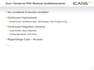 Auch / Gerade bei PHP: Maximale Qualitätsstandards


§  Nur exzellente Entwickler einstellen

§  Continuous Improvement
   •  Konferenzen, Zertifizierungen, Schulungen, Pair Programming, ...

§  Continuous Integration (Jenkins)
   •  Code Sniffer, Mess Detection
   •  Coding Standards, Unit-Tests

§  Regelmäßige Code – Reviews

§  ...




                                                                         39	
  
                                                                         39
 