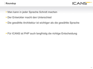 Roundup


§  Man kann in jeder Sprache Schrott machen

§  Der Entwickler macht den Unterschied

§  Die gewählte Architektur ist wichtiger als die gewählte Sprache



§  Für ICANS ist PHP auch langfristig die richtige Entscheidung




                                                                      40	
  
                                                                      40
 