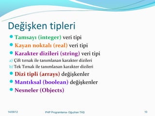 Değişken tipleri
Tamsayı (integer) veri tipi
Kayan noktalı (real) veri tipi
Karakter dizileri (string) veri tipi
a) Çift tırnak ile tanımlanan karakter dizileri
b) Tek Tırnak ile tanımlanan karakter dizileri

Dizi tipli (arrays) değişkenler
Mantıksal (boolean) değişkenler
Nesneler (Objects)

11/02/14

PHP Programlama- Oğuzhan TAŞ

10

 