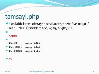 tamsayi.php
Ondalık kısmı olmayan sayılardır, pozitif ve negatif

olabilirler. Örnekler: 200, -929, 283838, 2



<?php


$i=43;
echo ($i);
 $x=-203; echo ($x);
 $y=39992; echo($y);
 ?>

11/02/14

PHP Programlama- Oğuzhan TAŞ

11

 