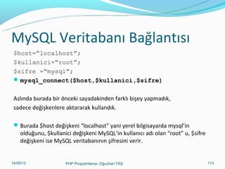 MySQL Veritabanı Bağlantısı
$host=“localhost”;
$kullanici=“root”;
$sifre =“mysql”;
 mysql_connect($host,$kullanici,$sifre)
Aslında burada bir önceki sayadakinden farklı bişey yapmadık,
sadece değişkenlere aktararak kullandık.
 Burada $host değişkeni “localhost” yani yerel bilgisayarda mysql’in

olduğunu, $kullanici değişkeni MySQL’in kullanıcı adı olan “root” u, $sifre
değişkeni ise MySQL veritabanının şifresini verir.

11/02/14

PHP Programlama- Oğuzhan TAŞ

113

 