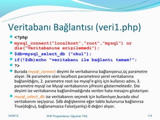 Veritabanı Bağlantısı (veri1.php)
 <?php
 mysql_connect(“localhost”,”root”,”mysql”) or

die("Veritabanına erişilemedi");
 $db=mysql_select_db ("okul");
 if(!$db)echo "veritabanı ile bağlantı tamam!";
 ?>
 Burada mysql_connect deyimi ile veritabanına bağlanıyoruz,üç parametre
alıyor. İlk parametre olan localhost parametresi yerel veritabanına
bağlanıldığını, 2. parametre root ise mysql’e giriş için kullanıcı adını, 3.
parametre mysql ise Mysql veritabanının şifresini göstermektedir. Die
deyimi ise veritabanına bağlanılmadığında verilen hata mesajını gösteriyor.
 mysql_select_db ise veritabanını seçmek için kullanılıyor,burada okul
veritabanını seçiyoruz. $db değişkenine eğer tablo bulunursa bağlanırsa
True(doğru), bağlanamazsa False(yanlış)-0 değeri alıyor.
11/02/14

PHP Programlama- Oğuzhan TAŞ

114

 