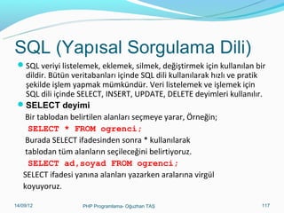 SQL (Yapısal Sorgulama Dili)
SQL veriyi listelemek, eklemek, silmek, değiştirmek için kullanılan bir

dildir. Bütün veritabanları içinde SQL dili kullanılarak hızlı ve pratik
şekilde işlem yapmak mümkündür. Veri listelemek ve işlemek için
SQL dili içinde SELECT, INSERT, UPDATE, DELETE deyimleri kullanılır.
SELECT deyimi
Bir tablodan belirtilen alanları seçmeye yarar, Örneğin;
SELECT * FROM ogrenci;
Burada SELECT ifadesinden sonra * kullanılarak
tablodan tüm alanların seçileceğini belirtiyoruz.
SELECT ad,soyad FROM ogrenci;
SELECT ifadesi yanına alanları yazarken aralarına virgül
koyuyoruz.
11/02/14

PHP Programlama- Oğuzhan TAŞ

117

 