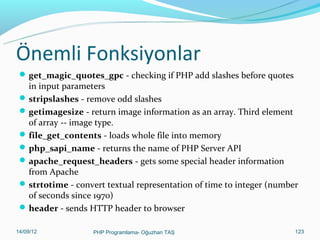 Önemli Fonksiyonlar(1)

 get_magic_quotes_gpc – PHP’nin çalışacağı sunucuda sihirli tırnakların

aktif olup, olmadığını kontrol eder. 1 ise aktiftir, 0 ise aktif değildir.
Metinsel ifadelerde tırnaktan hemen önce slash() otomatik eklenir,
değilse eklenmez. Slash eklenirse addslashes fonksiyonu kullanmaya
gerek yoktur.
 addslashes – Tırnak işareti gibi bazı karakterlerin önüne slash()
ekleyerek zararsız hale getirir. Siteye saldırılarda, tırnak(‘) işaretleri
kullanılarak yapılan SQL Sızıntısını (SQL Injection) önlenir.
 Örneğin;
if (get_magic_quotes_gpc())
$ad = $_POST[‘ad’];
else
$ad = addslashes($_POST[‘ad’]);
11/02/14

PHP Programlama- Oğuzhan TAŞ

123

 