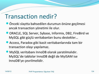 İleri MySQL Örnekleri
 Tabloyu bir TXT uzantılı dosyaya kaydetme.

SELECT a,b,a+b INTO OUTFILE '/tmp/sonuc.txt‘
FIELDS TERMINATED BY ',' OPTIONALLY ENCLOSED BY '"‘
LINES TERMINATED BY 'n‘
FROM rehber_tablosu;
 Yukarıdaki SQL ifadesi ile rehber tablosundaki a, b ve bu iki alanın toplamı
olan a+b alanı sonuc.txt dosyasına yazılmaktadır. Alanlar , ile bitmeli
satırlar ise “n” yani alt satıra geçme simgesiyle bitmelidir.
 MySQL’den rastgele satır seçme ;
LOCK TABLES okul READ; //okul tablosunu kilitle.
SELECT FLOOR(RAND() * COUNT(*)) AS rastgele_satir
FROM okul;
SELECT * FROM okul LIMIT $rastgele_satir, 1;
UNLOCK TABLES; //kilitleri aç.
11/02/14

PHP Programlama- Oğuzhan TAŞ

134

 